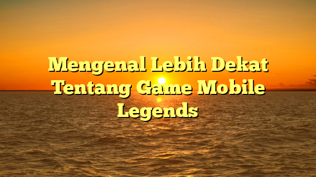 Mengenal Lebih Dekat Tentang Game Mobile Legends