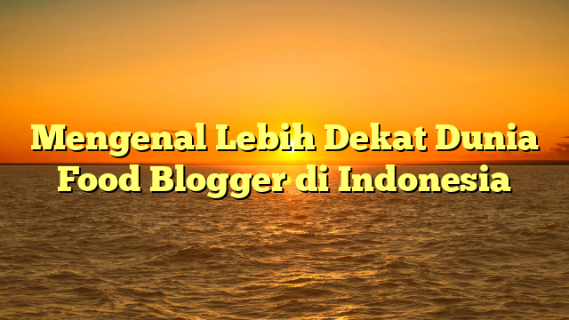 Mengenal Lebih Dekat Dunia Food Blogger di Indonesia
