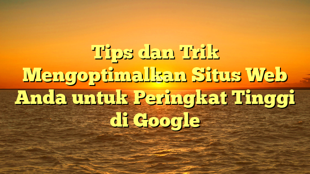 Tips dan Trik Mengoptimalkan Situs Web Anda untuk Peringkat Tinggi di Google